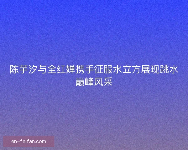 陈芋汐与全红婵携手征服水立方展现跳水巅峰风采 陈芋汐与全红婵携手征服水立方展现跳水巅峰风采