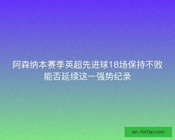 阿森纳本赛季英超先进球18场保持不败能否延续这一强势纪录