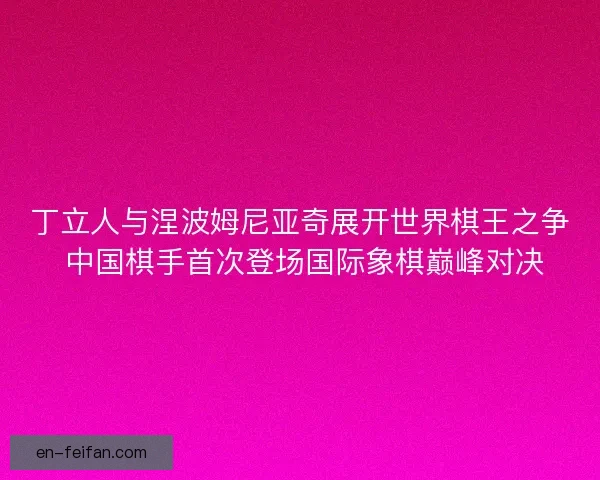 丁立人与涅波姆尼亚奇展开世界棋王之争 中国棋手首次登场国际象棋巅峰对决 丁立人与涅波姆尼亚奇展开世界棋王之争 中国棋手首次登场国际象棋巅峰对决