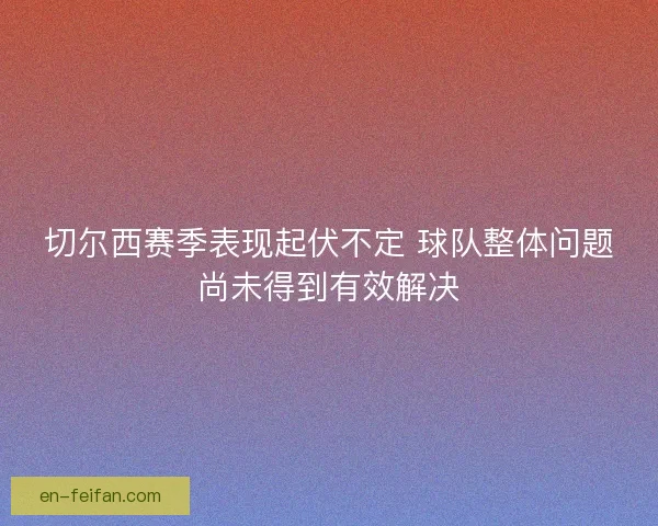 切尔西赛季表现起伏不定 球队整体问题尚未得到有效解决