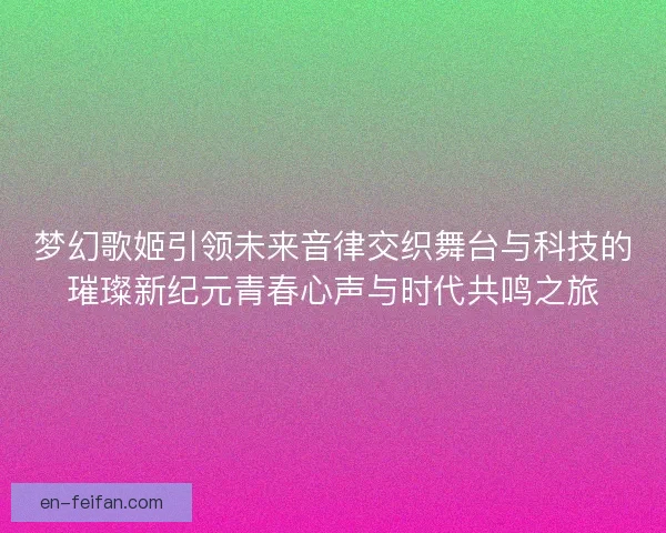 梦幻歌姬引领未来音律交织舞台与科技的璀璨新纪元青春心声与时代共鸣之旅