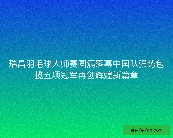 瑞昌羽毛球大师赛圆满落幕中国队强势包揽五项冠军再创辉煌新篇章