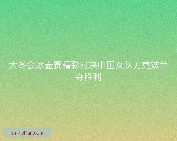 大冬会冰壶赛精彩对决中国女队力克波兰夺胜利