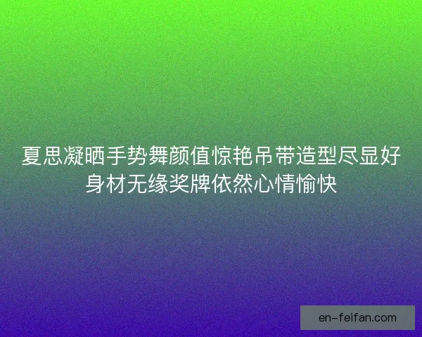 夏思凝晒手势舞颜值惊艳吊带造型尽显好身材无缘奖牌依然心情愉快