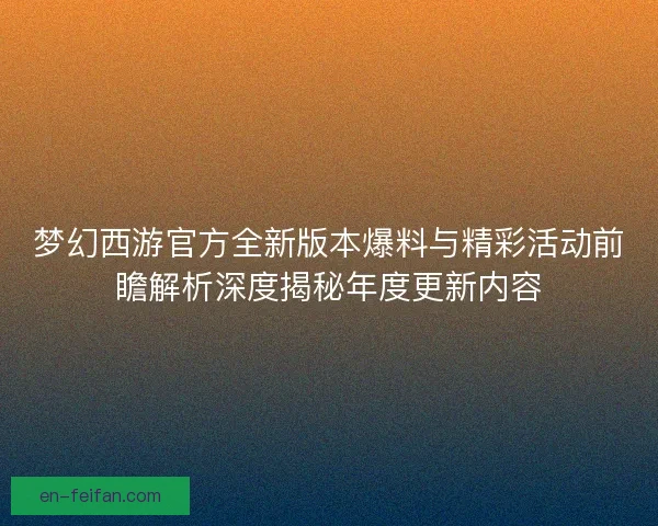 梦幻西游官方全新版本爆料与精彩活动前瞻解析深度揭秘年度更新内容