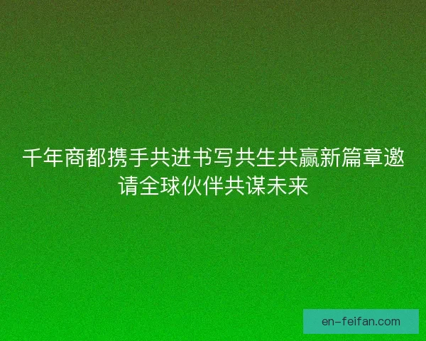 千年商都携手共进书写共生共赢新篇章邀请全球伙伴共谋未来 千年商都携手共进书写共生共赢新篇章邀请全球伙伴共谋未来