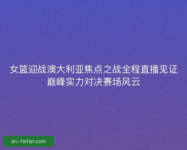 女篮迎战澳大利亚焦点之战全程直播见证巅峰实力对决赛场风云